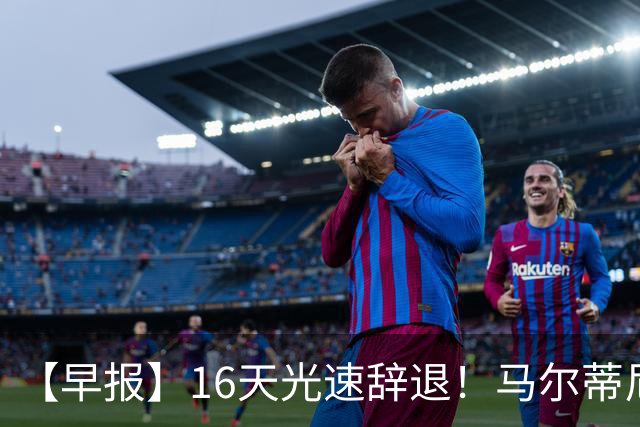【早报】16天光速辞退！马尔蒂尼从意大利足协辞职！
