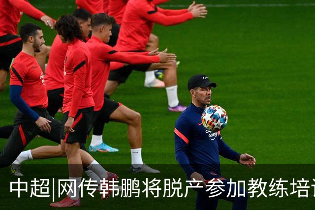 中超|网传韩鹏将脱产参加教练培训无法执教泰山？俱乐部：不属实