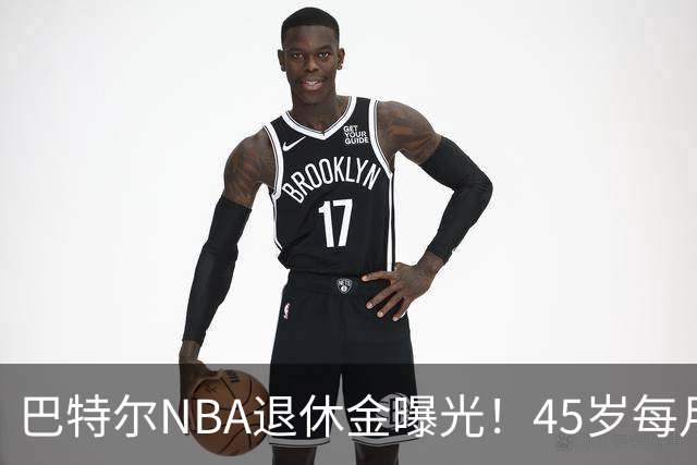 巴特尔NBA退休金曝光！45岁每月领钱，62岁后待遇更加惊人