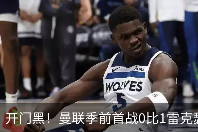 开门黑！曼联季前首战0比1雷克瑟姆，新援桑托斯最亮眼