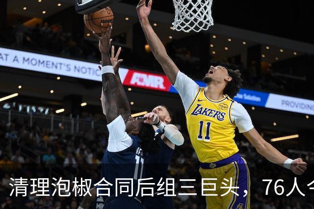 清理泡椒合同后组三巨头，76人今夏如何把一盘死棋下成活局？