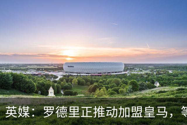 英媒：罗德里正推动加盟皇马，等待弗洛伦蒂诺批准
